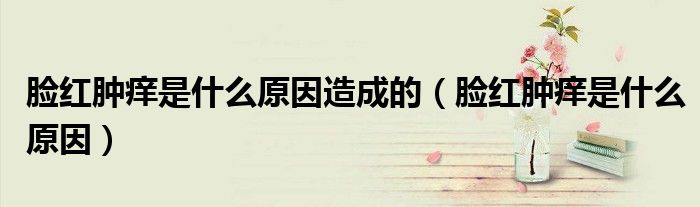 脸红肿痒是什么原因造成的（脸红肿痒是什么原因）