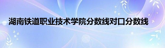 湖南铁道职业技术学院分数线对口分数线