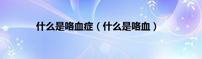 什么是咯血症（什么是咯血）