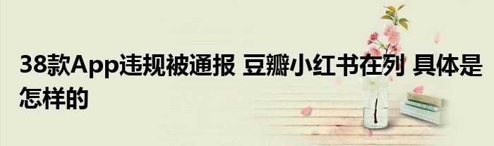38款App违规被通报 豆瓣小红书在列 具体是怎样的
