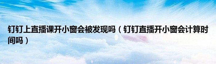 钉钉上直播课开小窗会被发现吗（钉钉直播开小窗会计算时间吗）