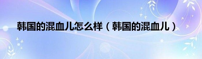 韩国的混血儿怎么样（韩国的混血儿）
