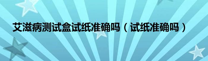 艾滋病测试盒试纸准确吗（试纸准确吗）