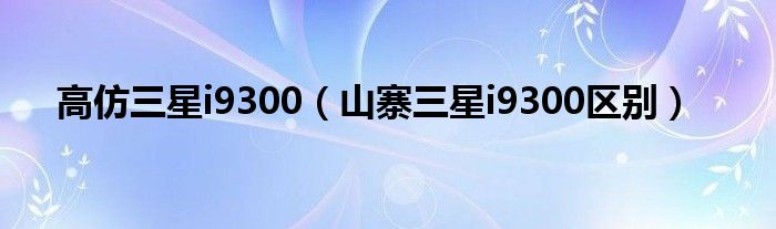 高仿三星i9300（山寨三星i9300区别）