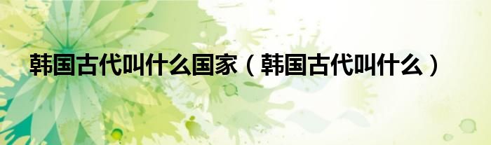 韩国古代叫什么国家（韩国古代叫什么）