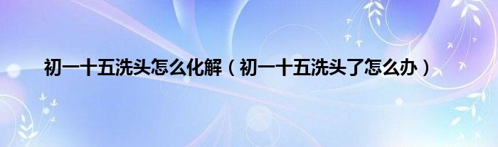 初一十五洗头怎么化解（初一十五洗头了怎么办）