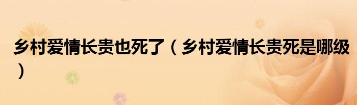 乡村爱情长贵也死了（乡村爱情长贵死是哪级）